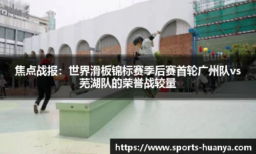 焦点战报：世界滑板锦标赛季后赛首轮广州队vs芜湖队的荣誉战较量