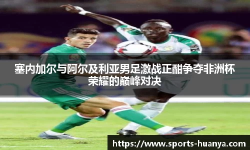 塞内加尔与阿尔及利亚男足激战正酣争夺非洲杯荣耀的巅峰对决